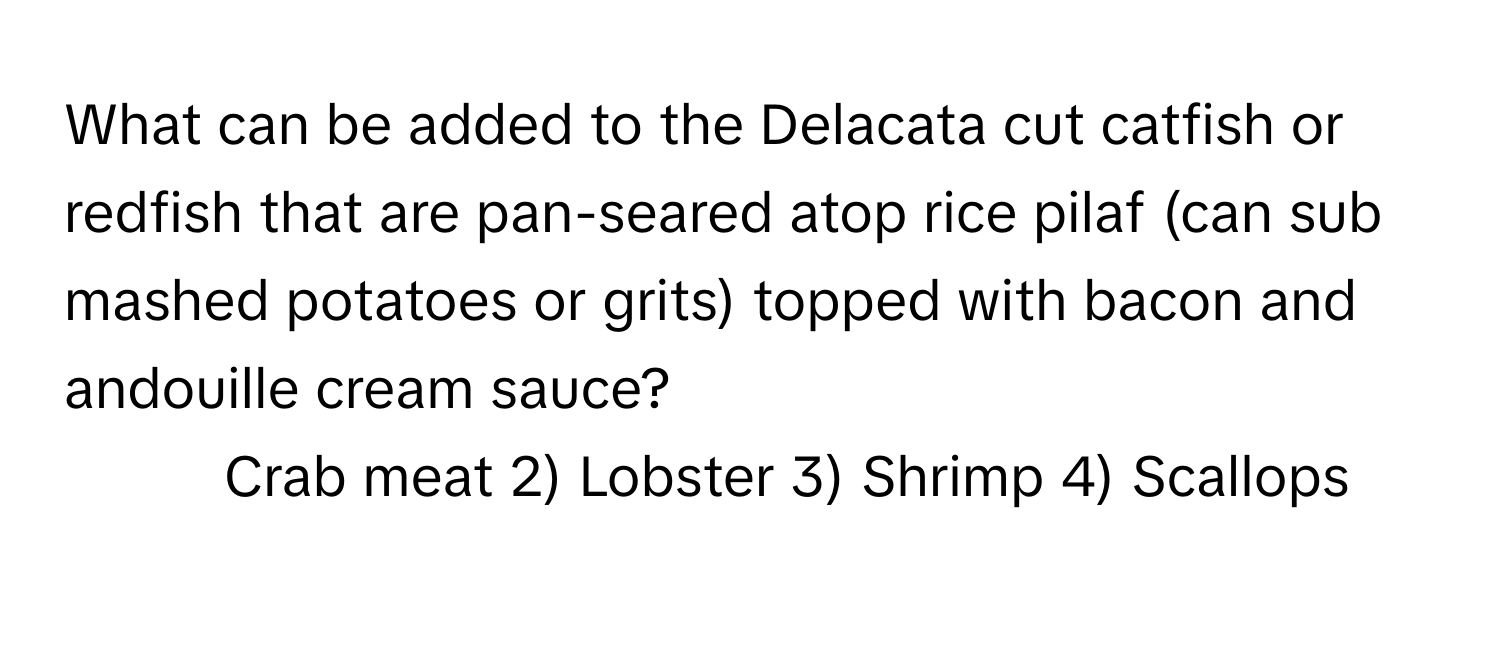 What can be added to the Delacata cut catfish or redfish that are pan-seared atop rice pilaf (can sub mashed potatoes or grits) topped with bacon and andouille cream sauce? 
1) Crab meat 2) Lobster 3) Shrimp 4) Scallops