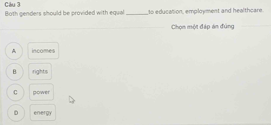 Both genders should be provided with equal_ to education, employment and healthcare.
Chọn một đáp án đúng
A incomes
B rights
C power
D energy