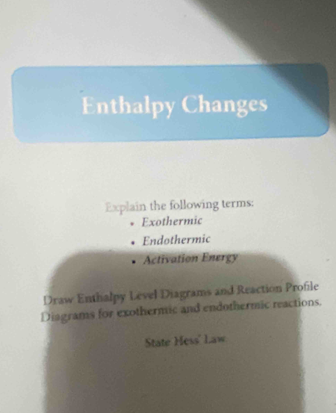 Enthalpy Changes 
Explain the following terms: 
Exothermic 
Endothermic 
Activation Energy 
Draw Enthalpy Level Diagrams and Reaction Profile 
Diagrams for exothermic and endothermic reactions. 
State Hess' Law.