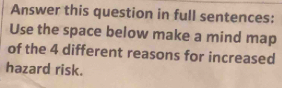 Answer this question in full sentences: 
Use the space below make a mind map 
of the 4 different reasons for increased 
hazard risk.