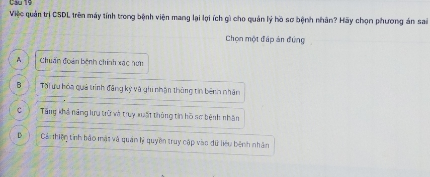 Cầu 19
Việc quản trị CSDL trên máy tính trong bệnh viện mang lại lợi ích gì cho quản lý hồ sơ bệnh nhân? Hãy chọn phương án sai
Chọn một đáp án đúng
A Chuẩn đoán bệnh chính xác hơn
B Tối ưu hóa quá trình đăng ký và ghi nhận thông tin bệnh nhân
C Tăng khả năng lưu trữ và truy xuất thông tin hồ sơ bệnh nhân
D Cái thiện tính bảo mật và quản lý quyền truy cập vào dữ liệu bệnh nhân