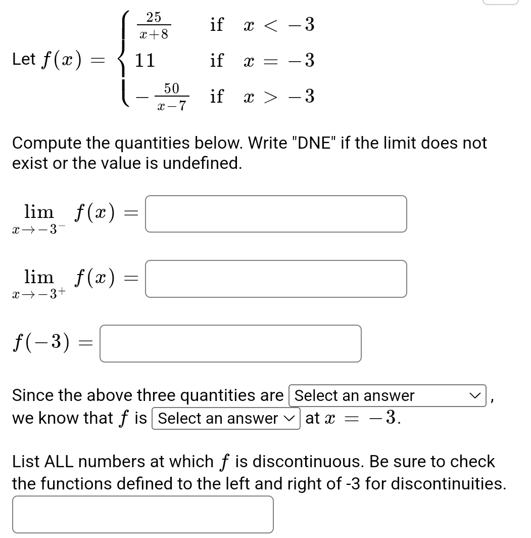 Let f(x)=beginarrayl  25/x+8 ifx -3endarray.
Compute the quantities below. Write "DNE" if the limit does not 
exist or the value is undefined.
limlimits _xto -3^-f(x)=□
limlimits _xto -3^+f(x)=□
f(-3)=□
Since the above three quantities are | Select an answer 
1 
we know that f is Select an answer ✔] at x=-3. 
List ALL numbers at which f is discontinuous. Be sure to check 
the functions defined to the left and right of -3 for discontinuities.
□  □  
□
□ 
(-3,4)