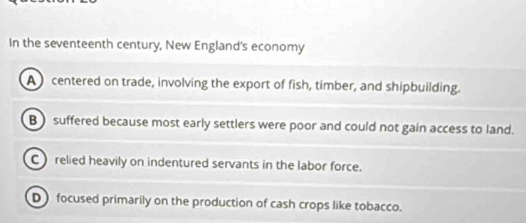 In the seventeenth century, New England's economy
A centered on trade, involving the export of fish, timber, and shipbuilding.
B ) suffered because most early settlers were poor and could not gain access to land.
C relied heavily on indentured servants in the labor force.
D focused primarily on the production of cash crops like tobacco.