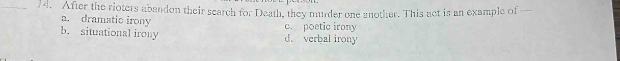 After the rioters abandon their search for Death, they murder one another. This act is an example of —
a. dramatic irony c. poetic irony
b. situational irony d. verbal irony