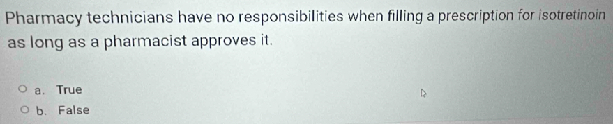Pharmacy technicians have no responsibilities when filling a prescription for isotretinoin
as long as a pharmacist approves it.
a. True
b. False