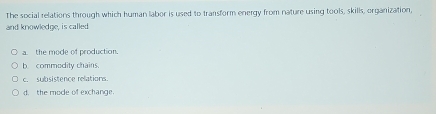 The social relations through which human labor is used to transform energy from nature using tools, skills, organization,
and knowledge, is called
a. the mode of production.
b commodity chains.
c. subsistence relations.
d. the mode of exchange.