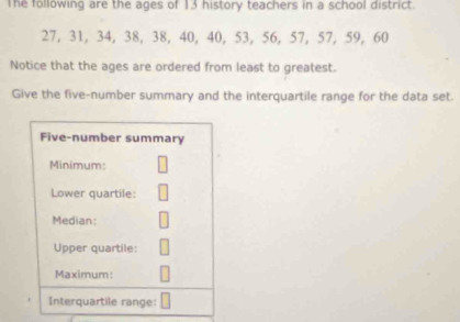 The following are the ages of 13 history teachers in a school district.
27, 31, 34, 38, 38, 40, 40, 53, 56, 57, 57, 59, 60
Notice that the ages are ordered from least to greatest. 
Give the five-number summary and the interquartile range for the data set.