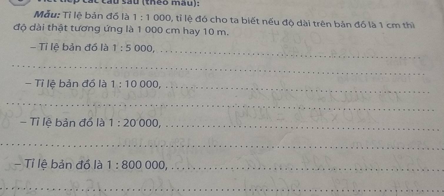 ác cầu sau (théo mau): 
Mẫu: Tỉ lệ bản đồ là 1:1 000, tỉ lệ đó cho ta biết nếu độ dài trên bản đồ là 1 cm thì 
độ dài thật tương ứng là 1 000 cm hay 10 m. 
- Tỉ lệ bản đồ là 1:5 000,_ 
_ 
- Tỉ lệ bản đồ là 1:10000, _ 
_ 
- Tỉ lệ bản đồ là 1:20000, _ 
_ 
- Tỉ lệ bản đồ là 1:800 000_ 
_