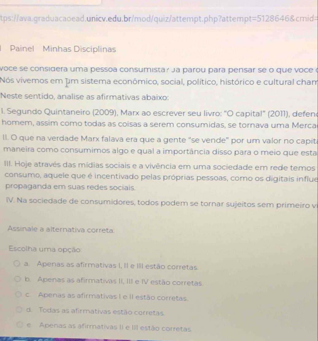 t=5128646 cmid=
Painel Minhas Discíplinas
voce se considera uma pessoa consumista? Ja parou para pensar se o que voce o
Nós vivemos em fum sistema econômico, social, político, histórico e cultural cham
Neste sentido, analise as afirmativas abaixo:
l. Segundo Quintaneiro (2009), Marx ao escrever seu livro: “O capital” (2011), defen
homem, assim como todas as coisas a serem consumidas, se tornava uma Merca
II. O que na verdade Marx falava era que a gente “se vende” por um valor no capita
maneíra como consumimos algo e qual a importância disso para o meio que esta
III. Hoje através das mídias sociais e a vivência em uma sociedade em rede temos
consumo, aquele que é incentivado pelas próprias pessoas, como os digitais influe
propaganda em suas redes sociais.
IV. Na sociedade de consumidores, todos podem se tornar sujeitos sem primeiro vi
Assinale a alternativa correta:
Escolha uma opção:
a. Apenas as afirmativas I, II e III estão corretas.
b. Apenas as afirmativas II, III e IV estão corretas.
c. Apenas as afirmativas I e II estão corretas.
d. Todas as afirmativas estão corretas.
e. Apenas as afirmativas II e III estão corretas.