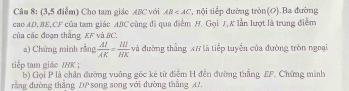 (3,5 điểm) Cho tam giác ABC với AB , nội tiếp đường tròn(O).Ba đường 
cao AD, BE, CF của tam giác ABC cùng đi qua điểm H. Gọi 1, K lần lượt là trung điểm 
của các đoạn thắng EF và BC. 
a) Chứng minh rằng  AI/AK = HI/HK  và đường thẳng AH là tiếp tuyến của đường tròn ngoại 
tiếp tam giác IHK ; 
b) Gọi P là chân đường vuông góc kẻ từ điểm H đến đường thẳng EF. Chứng minh 
rằng đường thắng DP song song với đường thắng AI.