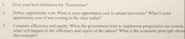 Give your best definition for "Economics". 
2. Define opportunity cost. What is your opportunity cost to attend university? What is your 
opportunity cost of not coming to the class today? 
3. Compare efficiency and equity. When the government tries to implement progressive tax system, 
what will happen to the efficiency and equity of the nation? What is the economic principle show 
this example?