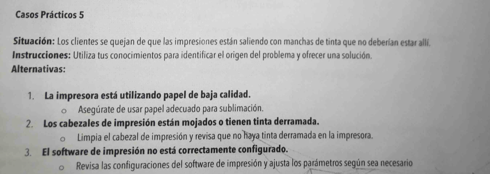 Casos Prácticos 5 
Situación: Los clientes se quejan de que las impresiones están saliendo con manchas de tinta que no deberían estar allí. 
Instrucciones: Utiliza tus conocimientos para identificar el origen del problema y ofrecer una solución, 
Alternativas: 
1. La impresora está utilizando papel de baja calidad. 
Asegúrate de usar papel adecuado para sublimación. 
2. Los cabezales de impresión están mojados o tienen tinta derramada. 
Limpia el cabezal de impresión y revisa que no haya tinta derramada en la impresora. 
3. El software de impresión no está correctamente configurado. 
Revisa las configuraciones del software de impresión y ajusta los parámetros según sea necesario