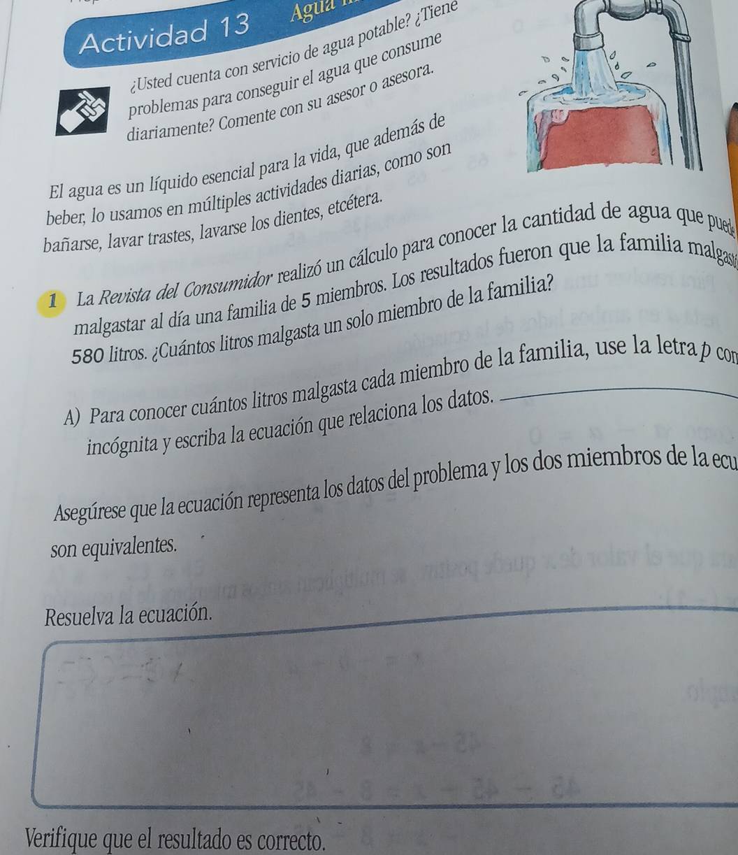 Actividad 13 Agua II 
¿Usted cuenta con servicio de agua potable? ¿Tiene 
problemas para conseguir el agua que consume 
diariamente? Comente con su asesor o asesora 
El agua es un líquido esencial para la vida, que además de 
beber; lo usamos en múltiples actividades diarias, como son 
bañarse, lavar trastes, lavarse los dientes, etcétera 
D La Revista del Consumidor realizó un cálculo para conocer la cantidad de agua que pued 
malgastar al día una familia de 5 miembros. Los resultados fueron que la familia malgas
580 litros. ¿Cuántos litros malgasta un solo miembro de la familia? 
A) Para conocer cuántos litros malgasta cada miembro de la familia, use la letra p con 
incógnita y escriba la ecuación que relaciona los datos. 
Aseguúrese que la ecuación representa los datos del problema y los dos miembros de la ecu 
son equivalentes. 
Resuelva la ecuación. 
Verifique que el resultado es correcto.