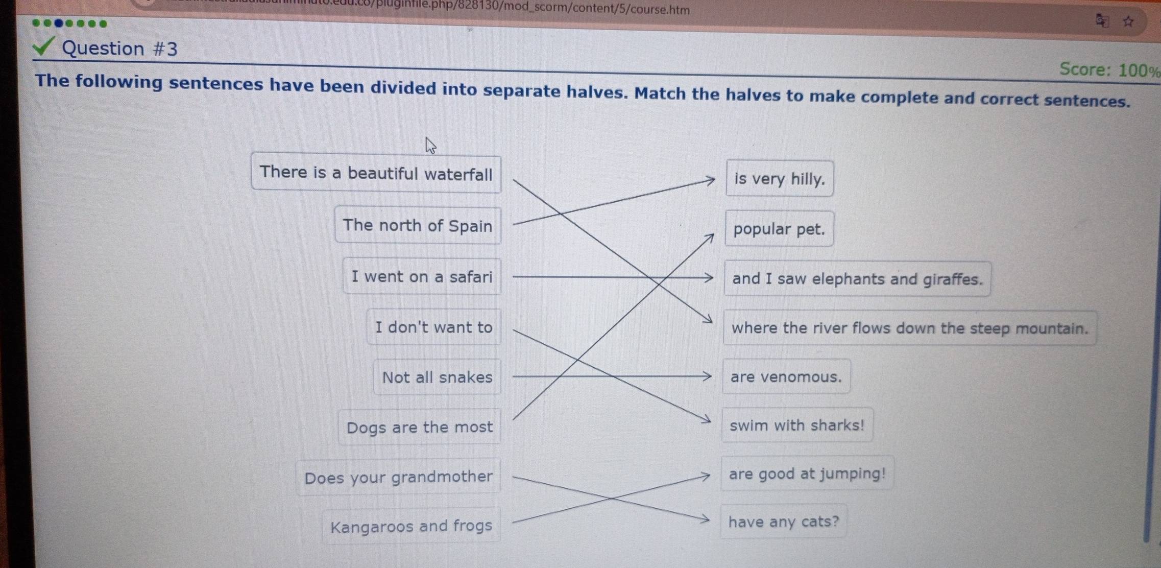 .c8/pluginfile.php/828130/mod_scorm/content/5/course.htm 
Question #3 
Score: 100% 
The following sentences have been divided into separate halves. Match the halves to make complete and correct sentences. 
There is a beautiful waterfall 
is very hilly. 
The north of Spain popular pet. 
I went on a safari and I saw elephants and giraffes. 
I don't want to where the river flows down the steep mountain. 
Not all snakes are venomous. 
Dogs are the most swim with sharks! 
Does your grandmother are good at jumping! 
Kangaroos and frogs have any cats?