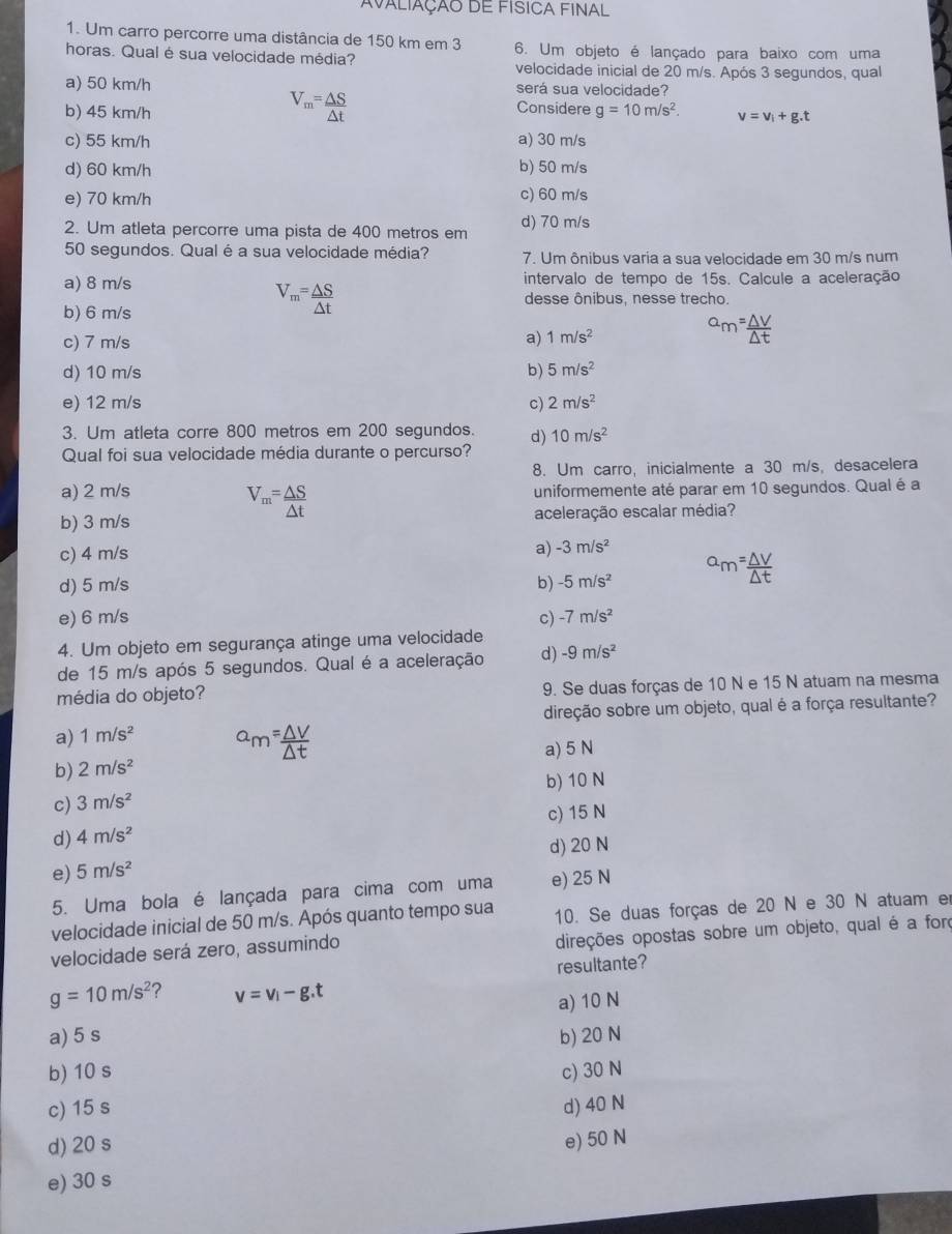 Avaliação de física final
1. Um carro percorre uma distância de 150 km em 3
horas. Qual é sua velocidade média? 6. Um objeto é lançado para baixo com uma
velocidade inicial de 20 m/s. Após 3 segundos, qual
a) 50 km/h será sua velocidade?
V_m= △ S/△ t  Considere
b) 45 km/h g=10m/s^2 v=v_i+g.t
c) 55 km/h a) 30 m/s
d) 60 km/h b) 50 m/s
e) 70 km/h c) 60 m/s
2. Um atleta percorre uma pista de 400 metros em d) 70 m/s
50 segundos. Qual é a sua velocidade média? 7. Um ônibus varia a sua velocidade em 30 m/s num
a) 8 m/s intervalo de tempo de 15s. Calcule a aceleração
b) 6 m/s
V_m= △ S/△ t  desse ônibus, nesse trecho
c) 7 m/s a) 1m/s^2
d) 10 m/s b) 5m/s^2
e) 12 m/s c) 2m/s^2
3. Um atleta corre 800 metros em 200 segundos. d) 10m/s^2
Qual foi sua velocidade média durante o percurso?
8. Um carro, inicialmente a 30 m/s, desacelera
a) 2 m/s uniformemente até parar em 10 segundos. Qual é a
V_m= △ S/△ t 
b) 3 m/s aceleração escalar média?
c) 4 m/s
a) -3m/s^2
d) 5 m/s b) -5m/s^2
e) 6 m/s c) -7m/s^2
4. Um objeto em segurança atinge uma velocidade
de 15 m/s após 5 segundos. Qual é a aceleração d) -9m/s^2
média do objeto? 9. Se duas forças de 10 N e 15 N atuam na mesma
direção sobre um objeto, qual é a força resultante?
a) 1m/s^2
a) 5 N
b) 2m/s^2
b) 10 N
c) 3m/s^2
d) 4m/s^2 c) 15 N
d) 20 N
e) 5m/s^2
5. Uma bola é lançada para cima com uma e) 25 N
velocidade inicial de 50 m/s. Após quanto tempo sua 10. Se duas forças de 20 N e 30 N atuam er
velocidade será zero, assumindo
direções opostas sobre um objeto, qual é a foro
resultante?
g=10m/s^2 ? v=v_i-g.t
a) 10 N
a) 5 s
b) 10 s b) 20 N
c) 30 N
c) 15 s d) 40 N
d) 20 s
e) 50 N
e) 30 s