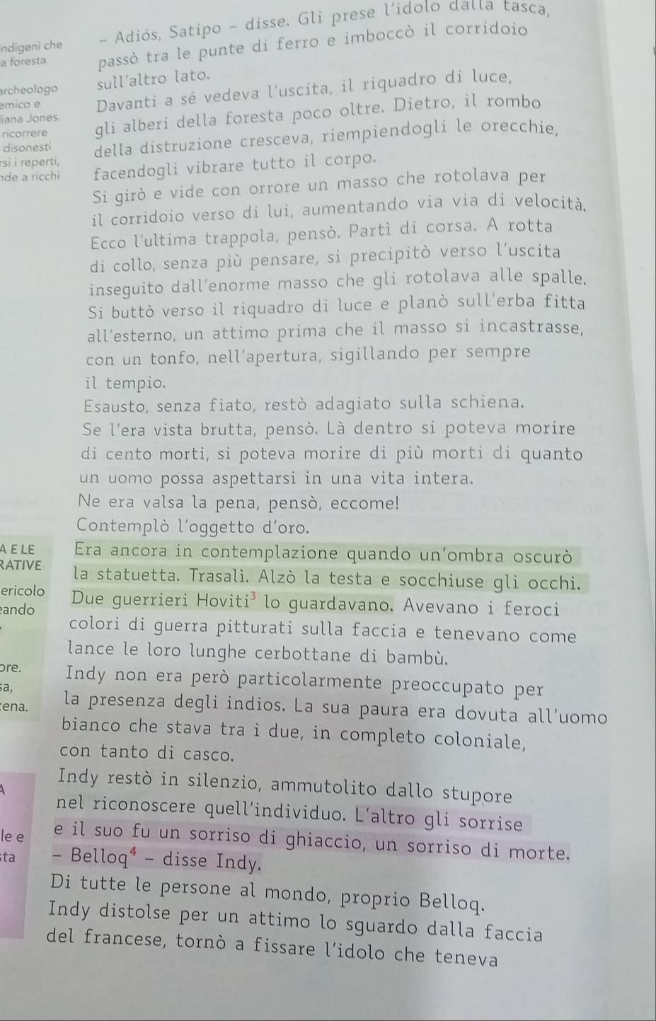 indigeni che - Adiós, Satipo - disse. Gli prese l’idolo dalla tasca,
a foresta passò tra le punte di ferro e imboccò il corridoio
archeologo sull’altro lato.
émico e Davanti a sé vedeva l'uscita, il riquadro di luce,
ricorrere gli alberi della foresta poco oltre. Dietro, il rombo
Jiana Jones.
disonesti della distruzione cresceva, riempiendogli le orecchie,
rsì i reperti,
de a ricchi facendogli vibrare tutto il corpo.
Si girò e vide con orrore un masso che rotolava per
il corridoio verso di lui, aumentando via via di velocità.
Ecco l'ultima trappola, pensò. Partì di corsa. A rotta
di collo, senza più pensare, si precipitò verso l’uscita
inseguito dall’enorme masso che gli rotolava alle spalle.
Si buttò verso il riquadro di luce e planò sull’erba fitta
all’esterno, un attimo prima che il masso si incastrasse,
con un tonfo, nell’apertura, sigillando per sempre
il tempio.
Esausto, senza fiato, restò adagiato sulla schiena.
Se l'era vista brutta, pensò. Là dentro si poteva morire
di cento morti, si poteva morire di più morti di quanto
un uomo possa aspettarsi in una vita intera.
Ne era valsa la pena, pensò, eccome!
Contemplò l'oggetto d'oro.
À ε LE Era ancora in contemplazione quando un'ombra oscurò
RATIVE la statuetta. Trasalì. Alzò la testa e socchiuse gli occhi.
ericolo Due guerrieri Hoviti³ lo guardavano, Avevano i feroci
ando
colori di guerra pitturati sulla faccia e tenevano come
lance le loro lunghe cerbottane di bambù.
ore. Indy non era però particolarmente preoccupato per
a,
ena. la presenza degli indios. La sua paura era dovuta all’uomo
bianco che stava tra i due, in completo coloniale,
con tanto di casco.
Indy restò in silenzio, ammutolito dallo stupore
nel riconoscere quell’individuo. L’altro gli sorrise
le e e il suo fu un sorriso di ghiaccio, un sorriso di morte.
ta - Belloq⁴ - disse Indy.
Di tutte le persone al mondo, proprio Belloq.
Indy distolse per un attimo lo sguardo dalla faccia
del francese, tornò a fissare l’idolo che teneva