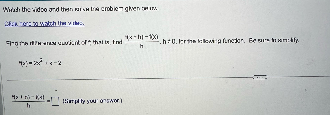 Watch the video and then solve the problem given below.
Click here to watch the video.
Find the difference quotient of f; that is, find  (f(x+h)-f(x))/h , h!= 0 , for the following function. Be sure to simplify.
f(x)=2x^2+x-2
 (f(x+h)-f(x))/h =□ (Simplify your answer.)