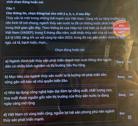 sinh chọn đúng hoặc sai.
Câu 1
Cho thông tin, chọn đúng/sai cho mỗi ý a, b, c, d sau đây:
Thủy sản là một trong những thế mạnh của Việt Nam. Cùng với sự tăng trưởng của
nền kinh tế nói chung, ngành thủy sản nước ta đã có những bước phát triển ×
trong thời gian gần đây. Theo thống kê của Hiệp hội Chế biến và Xuất khấi voucher Săn
Việt Nam (VASEP), trong 5 tháng đầu năm, xuất khẩu thủy sản của cả nưới HOT
3, 6 tỷ USD, tăng 6% so với cùng kỳ năm 2023; trong đó các sản phẩm chính là tom, cá
ngừ, cá tả, bạch tuộc, mực....
Chọn đúng hoặc sai
a) Ngành đánh bắt thủy sản phát triển nhanh hơn nuôi trồng nhờ người Đúng Sai
dân có nhiều kinh nghiệm và thị trường tiêu thụ rộng.
b) Mục tiêu của ngành thủy sản nước ta là hướng tới phát triển bền Đúng Sai
vững gần với bảo vệ chủ quyền biến đảo.
c) Nhờ áp dụng công nghệ hiện đại đem lại năng suất, chất lượng cao,
truy xuất được nguồn gốc nên thị trường của thủy sản nước ta đang Đúng Sal
ngày càng mở rộng.
d) Việt Nam có vùng biển rộng, nguồn lợi hải sản phong phú nên ngành Đún
thủy sản phát triển mạnh. 8