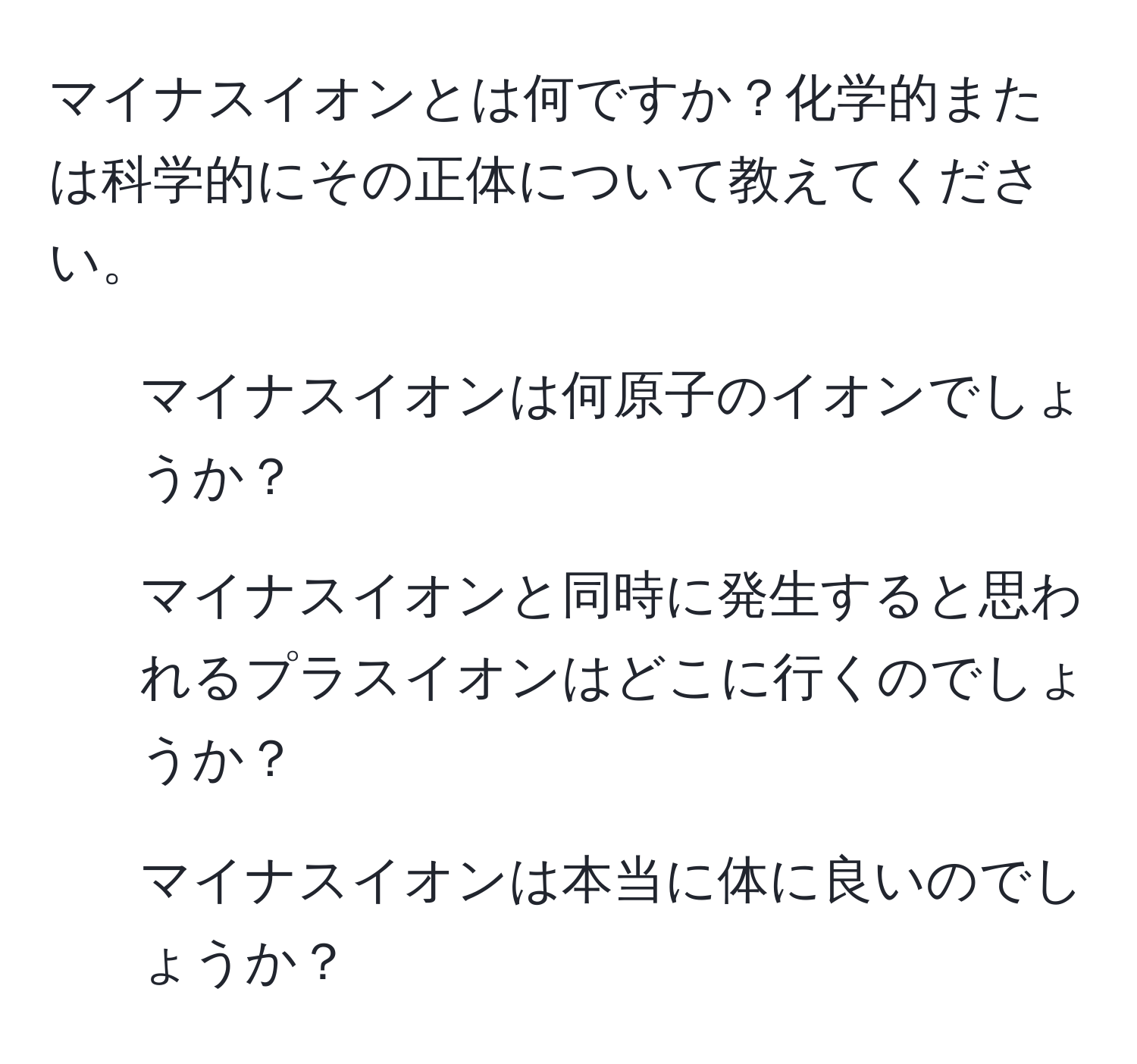 マイナスイオンとは何ですか？化学的または科学的にその正体について教えてください。  
1. マイナスイオンは何原子のイオンでしょうか？  
2. マイナスイオンと同時に発生すると思われるプラスイオンはどこに行くのでしょうか？  
3. マイナスイオンは本当に体に良いのでしょうか？