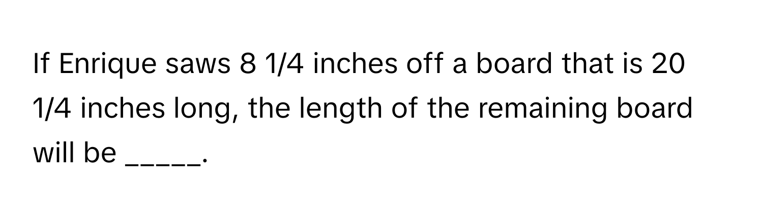 If Enrique saws 8 1/4 inches off a board that is 20 1/4 inches long, the length of the remaining board will be _____.