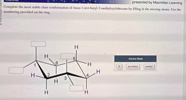 presented by Macmillan Learning 
Complete the most stable chair conformation of truns -1 -tert-butyl- 3 -methylcyclohexane by filling in the missing atoms. Use the 
numbering provided on the ring. 
Answer Bank 
tert-butyl methy1