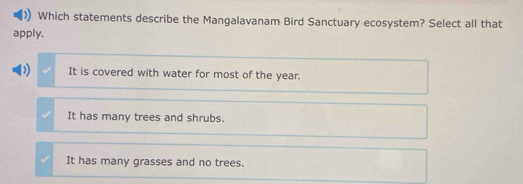 Which statements describe the Mangalavanam Bird Sanctuary ecosystem? Select all that
apply.
D) It is covered with water for most of the year.
It has many trees and shrubs.
It has many grasses and no trees.