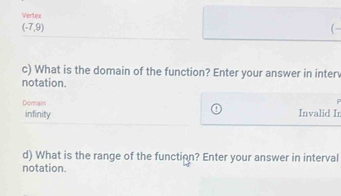 Vertex
(-7,9)
(- 
c) What is the domain of the function? Enter your answer in interv 
notation. 
Domain 
P 
a 
infinity Invalid In 
d) What is the range of the function? Enter your answer in interval 
notation.