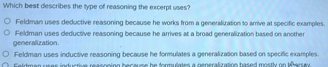 Which best describes the type of reasoning the excerpt uses?
Feldman uses deductive reasoning because he works from a generalization to arrive at specific examples.
Feldman uses deductive reasoning because he arrives at a broad generalization based on another
generalization.
Feldman uses inductive reasoning because he formulates a generalization based on specific examples.
Feldman uses inductive reasoning because he formulates a generalization based mostly on barsay.