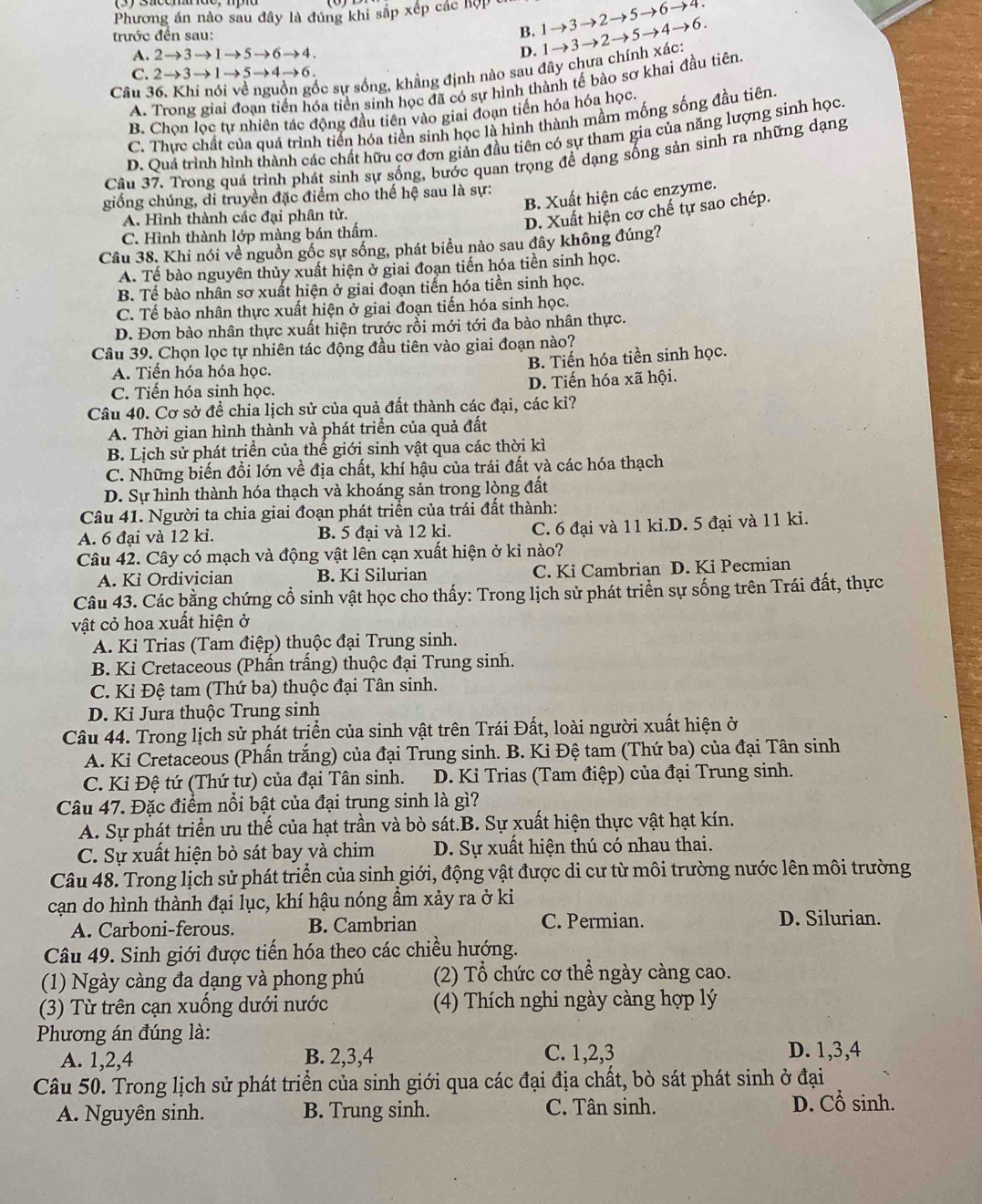 Phương án nào sau đây là đủng khi sắp xếp các hợp 1to 3to 2to 5to 6to 4
trước đến sau:
B.
A. 2to 3to 1to 5to 6to 4.
D.
ốc sự sống, khẳng định nào sau đây chưa chính xác: 1to 3to 2to 5to 4to 6.
C. 2to 3to 1to 5to 4to 6.
A. Trong giai đoạn tiến hóa tiền sinh học đã có sự hình thành tế bào sơ khai đầu tiên
Câu 3
B. Chon loc tự nhiên tác động đầu tiên vào giai đoạn tiến hóa hóa học
C. Thực chất của quá trình tiến hóa tiền sinh học là hình thành mầm mống sống đầu tiên
D. Quả trình hình thành các chất hữu cơ đơn giản đầu tiên có sự tham gia của năng lượng sinh học
Câu 37. Trong quá trình phát sinh sự sống, bước quan trọng để dạng sống sản sinh ra những dạng
B. Xuất hiện các enzyme.
giống chúng, di truyền đặc điểm cho thế hệ sau là sự:
A. Hình thành các đại phân tử.
D. Xuất hiện cơ chế tự sao chép.
C. Hình thành lớp màng bán thẩm.
Câu 38. Khi nói về nguồn gốc sự sống, phát biểu nào sau đây không đúng?
A. Tế bào nguyên thủy xuất hiện ở giai đoạn tiến hóa tiền sinh học.
B. Tế bào nhân sơ xuất hiện ở giai đoạn tiển hóa tiền sinh học.
C. Tế bào nhân thực xuất hiện ở giai đoạn tiến hóa sinh học.
D. Đơn bào nhân thực xuất hiện trước rồi mới tới đa bào nhân thực.
Câu 39. Chọn lọc tự nhiên tác động đầu tiên vào giai đoạn nào?
B. Tiến hóa tiền sinh học.
A. Tiến hóa hóa học.
C. Tiến hóa sinh học. D. Tiến hóa xã hội.
Câu 40. Cơ sở để chia lịch sử của quả đất thành các đại, các kỉ?
A. Thời gian hình thành và phát triển của quả đất
B. Lịch sử phát triển của thế giới sinh vật qua các thời kì
C. Những biến đồi lớn về địa chất, khí hậu của trái đất và các hóa thạch
D. Sự hình thành hóa thạch và khoáng sản trong lòng đất
Câu 41. Người ta chia giai đoạn phát triển của trái đất thành:
A. 6 đại và 12 ki. B. 5 đại và 12 ki. C. 6 đại và 11 ki.D. 5 đại và 11 ki.
Câu 42. Cây có mạch và động vật lên cạn xuất hiện ở kỉ nào?
A. Ki Ordivician B. Ki Silurian C. Ki Cambrian D. Ki Pecmian
Câu 43. Các bằng chứng cổ sinh vật học cho thấy: Trong lịch sử phát triển sự sống trên Trái đất, thực
vật cỏ hoa xuất hiện ở
A. Ki Trias (Tam điệp) thuộc đại Trung sinh.
B. Ki Cretaceous (Phấn trấng) thuộc đại Trung sinh.
C. Kỉ Đệ tam (Thứ ba) thuộc đại Tân sinh.
D. Ki Jura thuộc Trung sinh
Câu 44. Trong lịch sử phát triển của sinh vật trên Trái Đất, loài người xuất hiện ở
A. Ki Cretaceous (Phấn trắng) của đại Trung sinh. B. Ki Đệ tam (Thứ ba) của đại Tân sinh
C. Kỉ Đệ tứ (Thứ tư) của đại Tân sinh.  D. Ki Trias (Tam điệp) của đại Trung sinh.
Câu 47. Đặc điểm nổi bật của đại trung sinh là gì?
A. Sự phát triển ưu thế của hạt trần và bò sát.B. Sự xuất hiện thực vật hạt kín.
C. Sự xuất hiện bò sát bay và chim D. Sự xuất hiện thú có nhau thai.
Câu 48. Trong lịch sử phát triển của sinh giới, động vật được di cư từ môi trường nước lên môi trường
cạn do hình thành đại lục, khí hậu nóng ẩm xảy ra ở ki
A. Carboni-ferous. B. Cambrian C. Permian. D. Silurian.
Câu 49. Sinh giới được tiến hóa theo các chiều hướng.
(1) Ngày càng đa dạng và phong phú (2) Tổ chức cơ thể ngày càng cao.
(3) Từ trên cạn xuống dưới nước (4) Thích nghi ngày càng hợp lý
Phương án đúng là: D. 1,3,4
A. 1,2,4 B. 2,3,4 C. 1,2,3
Câu 50. Trong lịch sử phát triển của sinh giới qua các đại địa chất, bò sát phát sinh ở đại
A. Nguyên sinh. B. Trung sinh. C. Tân sinh. D. Cổ sinh.