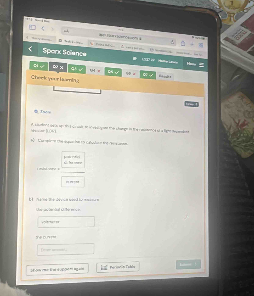 11:13 Sun 8 Dec 
. . 
^A app.sparxscience.com @ 
"Sorry aemu... □ Task 3 - Ho.. ξ Cotra MA3C__ c can u put s t... 
Nortoern Lij yis linal... Tể 
Sparx Science 1037 XP Hollie Lewis Menu 
Q1 Q2 X Q3 Q4 × Q5 Q6 X Q7
Results 
Check your learning 
To top ? 
Q Zoom 
A student sets up this circuit to investigate the change in the resistance of a light dependent 
resistor (LDR) 
a) Complete the equation to calculate the resistance. 
potential 
difference 
_ 
resistance = 
current 
b) Name the device used to measure 
the potential difference. 
voltmeter 
the current. 
Enter ansser. 
Show me the support again Periodic Table Batemt