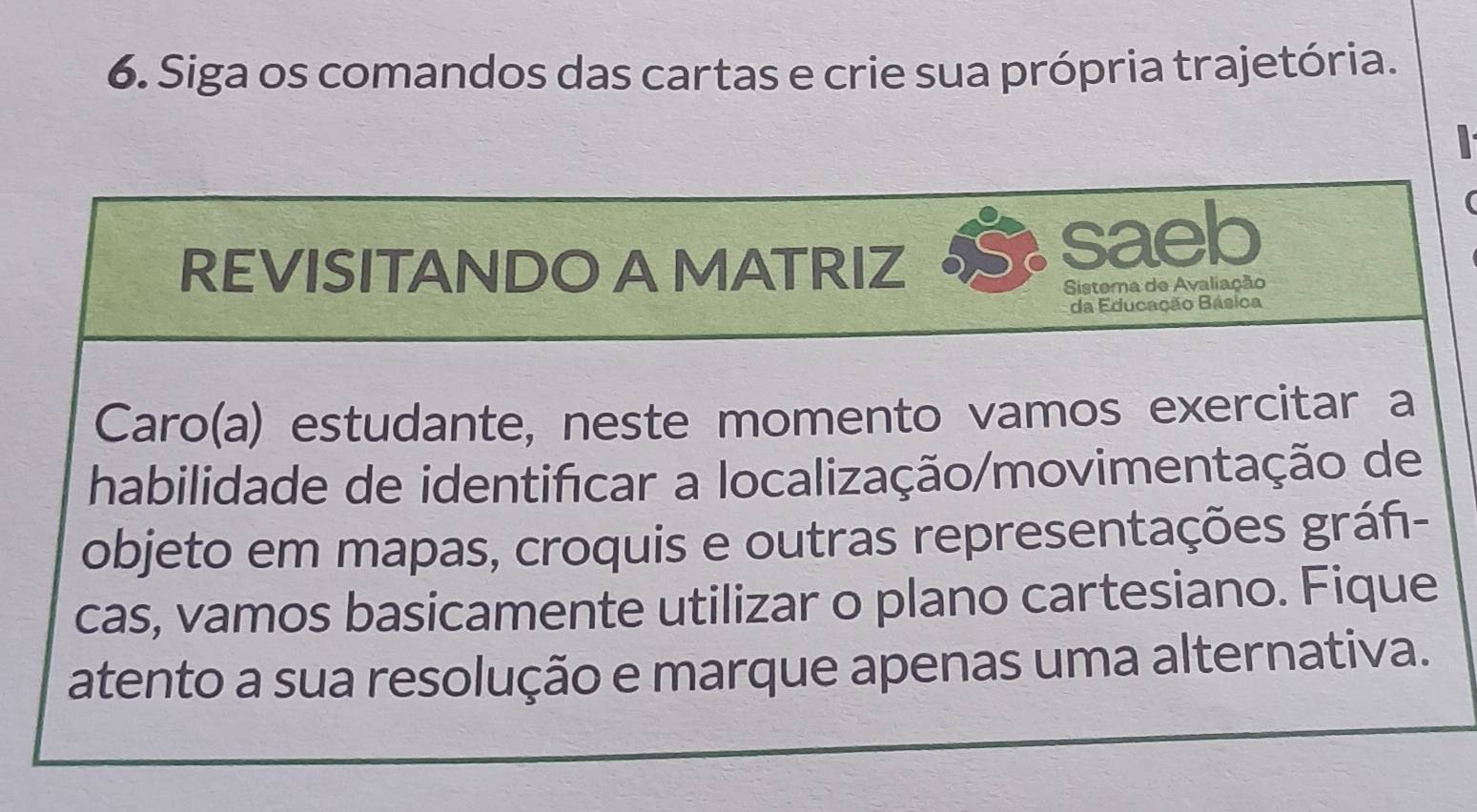 Siga os comandos das cartas e crie sua própria trajetória. 
REVISITANDO A MATRIZ 
saeb 
a 
Sistema de Avaliação 
da Educação Básica 
Caro(a) estudante, neste momento vamos exercitar a 
habilidade de identificar a localização/movimentação de 
objeto em mapas, croquis e outras representações gráñ- 
cas, vamos basicamente utilizar o plano cartesiano. Fique 
atento a sua resolução e marque apenas uma alternativa.