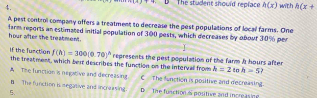 n(x)+4 D The student should replace h(x) with h(x+
A pest control company offers a treatment to decrease the pest populations of local farms. One
farm reports an estimated initial population of 300 pests, which decreases by about 30% per
hour after the treatment.
If the function f(h)=300(0.70)^h represents the pest population of the farm h hours after
the treatment, which best describes the function on the interval from h=2 to h=5 ?
A The function is negative and decreasing. C The function is positive and decreasing.
B The function is negative and increasing. D The function is positive and increasin
5.