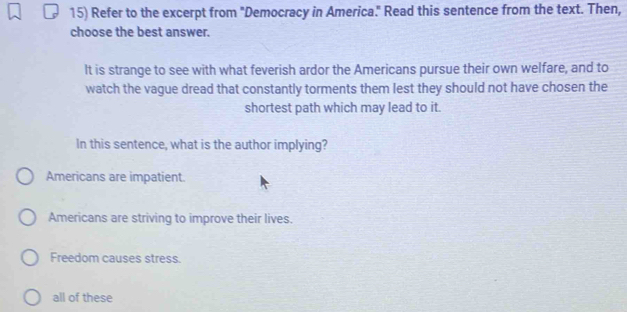 Refer to the excerpt from "Democracy in America." Read this sentence from the text. Then,
choose the best answer.
It is strange to see with what feverish ardor the Americans pursue their own welfare, and to
watch the vague dread that constantly torments them lest they should not have chosen the
shortest path which may lead to it.
In this sentence, what is the author implying?
Americans are impatient.
Americans are striving to improve their lives.
Freedom causes stress.
all of these