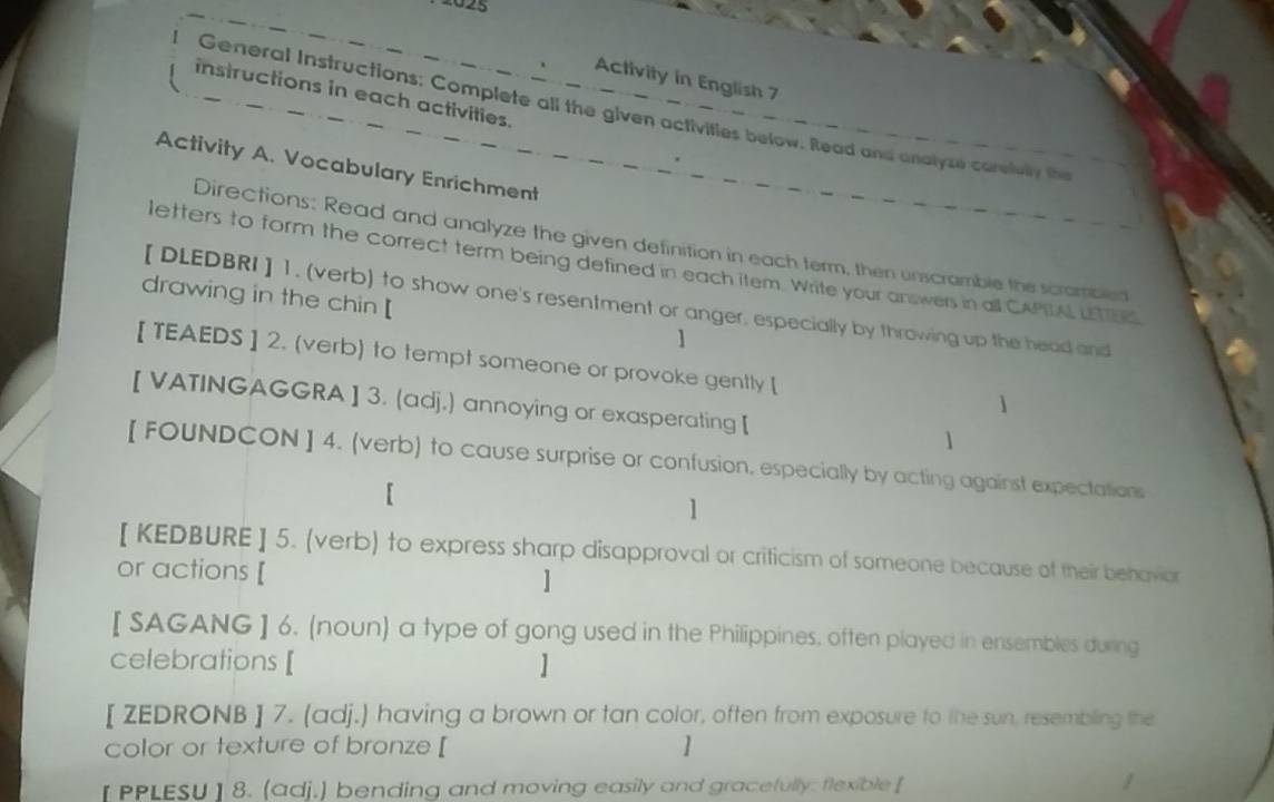 2025 
Activity in English 7 
instructions in each activities. 
General Instructions: Complete all the given activities below. Read and analyze carelulty the 
Activity A. Vocabulary Enrichment 
Directions: Read and analyze the given definition in each term, then unscramble the scrombled 
letters to form the correct term being defined in each item. Write your answers in all CAPIAL LETTES 
【 DLEDBRI ] 1. (verb) to show one's resentment or anger, especially by throwing up the head and 
drawing in the chin [ ] 
[ TEAEDS ] 2. (verb) to tempt someone or provoke gently [ 
1 
[ VATINGAGGRA ] 3. (adj.) annoying or exasperating [ 1 
[ FOUNDCON ] 4. (verb) to cause surprise or confusion, especially by acting against expectations 
1 
[ KEDBURE ] 5. (verb) to express sharp disapproval or criticism of someone because of their behavior 
or actions [ ] 
[ SAGANG ] 6. (noun) a type of gong used in the Philippines, often played in ensembles during 
celebrations [ 
[ ZEDRONB ] 7. (adj.) having a brown or tan color, often from exposure to the sun, resembling the 
color or texture of bronze [ 
[PPLESU ] 8. (adj.) bending and moving easily and gracefully: flexible [