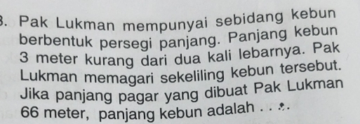 Pak Lukman mempunyai sebidang kebun 
berbentuk persegi panjang. Panjang kebun
3 meter kurang dari dua kali lebarnya. Pak 
Lukman memagari sekeliling kebun tersebut. 
Jika panjang pagar yang dibuat Pak Lukman
66 meter, panjang kebun adalah . . ..