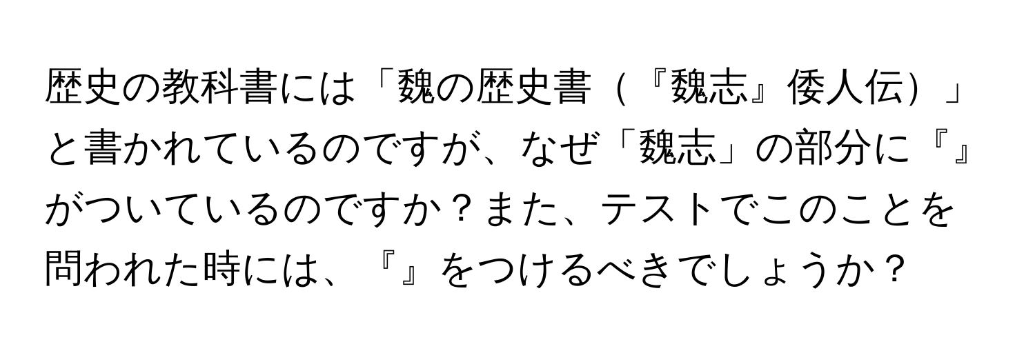 歴史の教科書には「魏の歴史書『魏志』倭人伝」と書かれているのですが、なぜ「魏志」の部分に『』がついているのですか？また、テストでこのことを問われた時には、『』をつけるべきでしょうか？