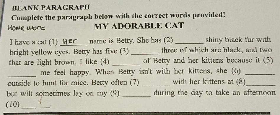 BLANK PARAGRAPH 
Complete the paragraph below with the correct words provided! 
MY ADORABLE CAT 
I have a cat (1) _name is Betty. She has (2) _shiny black fur with 
bright yellow eyes. Betty has five (3) _three of which are black, and two 
that are light brown. I like (4) _of Betty and her kittens because it (5) 
_me feel happy. When Betty isn't with her kittens, she (6)_ 
outside to hunt for mice. Betty often (7) _with her kittens at (8)_ 
but will sometimes lay on my (9) _during the day to take an afternoon 
(10) _.