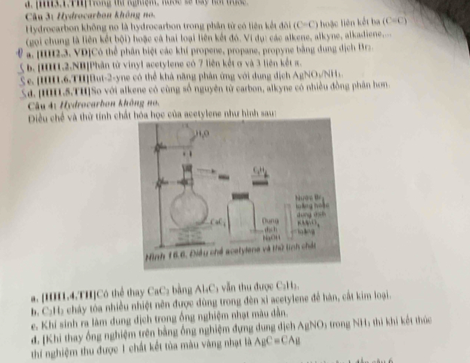 pis.1.PH|frong t nghệm, huse so bay hat tuse .
Câu 3: Hydrocarbon không no.
Hydrocarbon không no là hydrocarbon trong phần tử có liên kết đôi (C=C) hoặc liên kết ba (C=C)
(gọi chung là liên kết bội) hoặc cả hai loại liên kết đó. Vị dụ: các alkene, alkyne, alkadiene.....
a. [IH2.3. VD]Có thể phần biệt các khí propene, propane, propyne bằng dung dịch Brz.
b. |HH1.2.NB|Phân từ vinyl acetylene có 7 liên kết σ và 3 liên kết π.
Se. [II1.6.TII]But-2-yne có thể khả năng phân ứng với dung dịch AgNO₃/NH₃.
Sa. [HH1.5.TH]So với alkene có cùng số nguyên tử carbon, alkyne có nhiều đồng phân hơn.
Câu 4: Hydrocarbon không no.
Diều chế và thờ tính chất hóa học của acetylene như hình sau:
a. [HHI1.4.TH]Có thể thay CaC₂ bằng Al₄C₃ vẫn thu được C₂H₃,
b. C₂H₂ cháy tóa nhiều nhiệt nên được dùng trong đèn xỉ acetylene đề hàn, cắt kim loại.
e. Khí sinh ra làm dung địch trong ống nghiệm nhạt màu dần.
d. Khi thay ống nghiệm trên bằng ống nghiệm đựng dung địch AgNO5 trong NH5 thì khi kết thúc
thí nghiệm thu được 1 chất kết tủa màu vàng nhạt là A_BC=CA_B