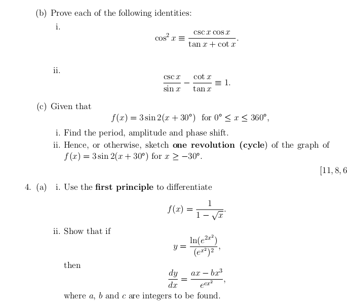 Prove each of the following identities: 
i.
cos^2xequiv  csc xcos x/tan x+cot x . 
ii.
 csc x/sin x - cot x/tan x equiv 1. 
(c) Given that
f(x)=3sin 2(x+30°) for 0°≤ x≤ 360°, 
i. Find the period, amplitude and phase shift. 
ii. Hence, or otherwise, sketch one revolution (cycle) of the graph of
f(x)=3sin 2(x+30°) for x≥ -30°.
[11,8,6
4. (a) i. Use the first principle to differentiate
f(x)= 1/1-sqrt(x) . 
ii. Show that if
y=frac ln (e^(2x^2))(e^(x^2))^2, 
then
 dy/dx =frac ax-bx^3e^(cx^2), 
where a, b and c are integers to be found.