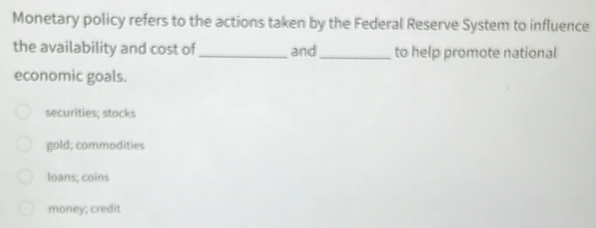 Monetary policy refers to the actions taken by the Federal Reserve System to influence
the availability and cost of_ and _to help promote national
economic goals.
securities; stocks
gold; commodities
loans; coins
money; credit