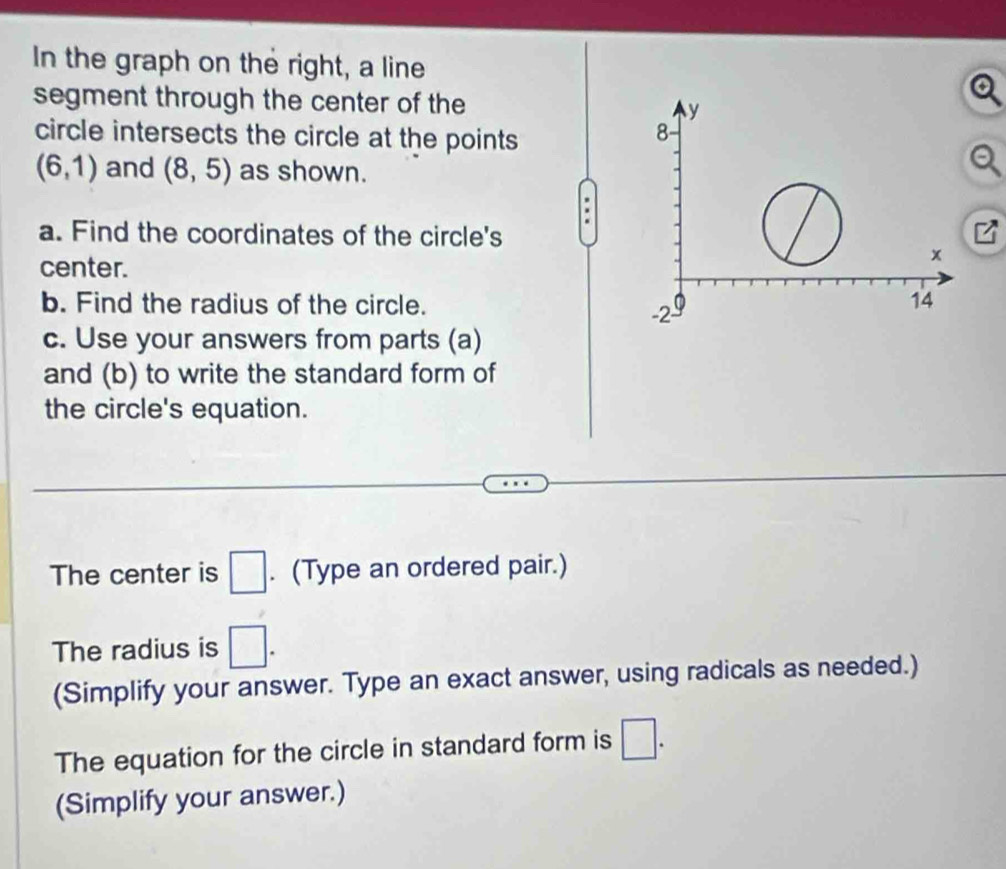 In the graph on the right, a line 
segment through the center of the 
circle intersects the circle at the points
(6,1) and (8,5) as shown. 
a. Find the coordinates of the circle's 
center. 
b. Find the radius of the circle. 
c. Use your answers from parts (a) 
and (b) to write the standard form of 
the circle's equation. 
The center is □. (Type an ordered pair.) 
The radius is □. 
(Simplify your answer. Type an exact answer, using radicals as needed.) 
The equation for the circle in standard form is □. 
(Simplify your answer.)