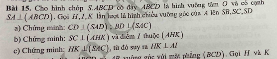 Cho hình chóp S. ABCD có đảy ABCD là hình vuông tâm O và có cạnh
SA⊥ (ABCD). Gọi H, I, K lần lượt là hình chiếu vuông góc của A lên SB, SC, SD
a) Chứng minh: CD⊥ (SAD); BD⊥ (SAC)
b) Chứng minh: SC⊥ (AHK) và điểm / thuộc (AHK) 
c) Chứng minh: HK⊥ (SAC) , từ đó suy ra HK⊥ AI
48 vuộng góc với mặt phẳng (BCD). Gọi H và K