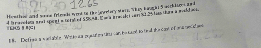 Heather and some friends went to the jewelery store. They bought 5 necklaces and
4 bracelets and spent a total of $58.50. Each bracelet cost $2.25 less than a necklace. 
TEKS 8.8(C) 
18. Define a variable. Write an equation that can be used to find the cost of one necklace