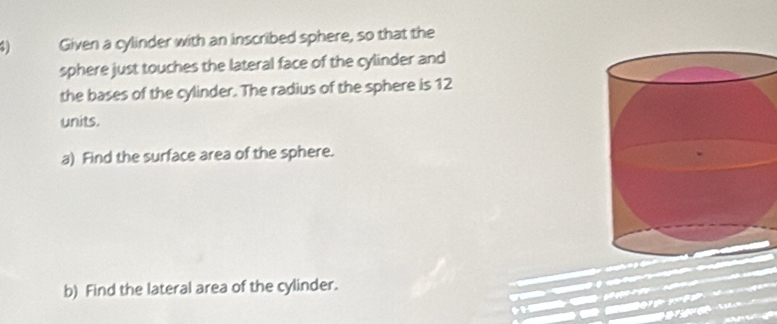 Given a cylinder with an inscribed sphere, so that the 
sphere just touches the lateral face of the cylinder and 
the bases of the cylinder. The radius of the sphere is 12
units. 
a) Find the surface area of the sphere. 
b) Find the lateral area of the cylinder.