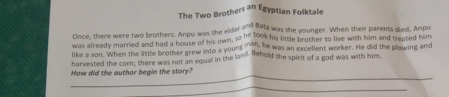 The Two Brothers an Egyptian Folktale 
Once, there were two brothers. Anpu was the elder and Bata was the younger. When their parents died, Anpu 
was already married and had a house of his own, so he took his little brother to live with him and treated him 
like a son. When the little brother grew into a young man, he was an excellent worker. He did the plowing and 
harvested the corn; there was not an equal in the land. Behold the spirit of a god was with him. 
_ 
How did the author begin the story? 
_