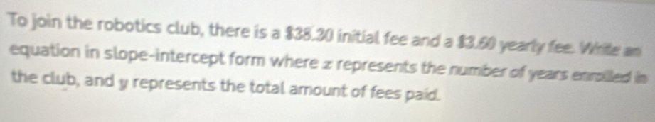 To join the robotics club, there is a $38.30 initial fee and a $3.60 yearly fee. White an 
equation in slope-intercept form where z represents the number of years enmailled in 
the club, and y represents the total amount of fees paid.