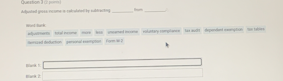 Adjusted gross income is calculated by subtracting _from_ 
Word Bank: 
more less unearned income voluntary compliance tax audit dependent exemption tax tables 
itemized deduction personal exemption Form W-2 
Blank 1: □ 
Blank 1 =□