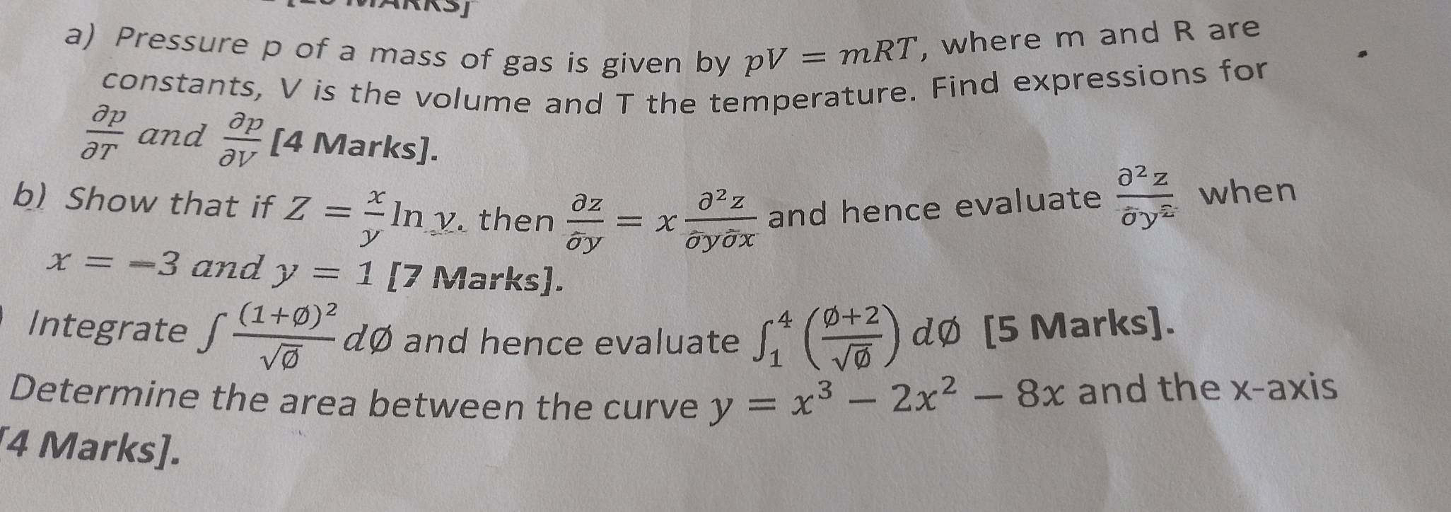 Pressure p of a mass of gas is given by pV=mRT , where m and R are 
constants, V is the volume and T the temperature. Find expressions for
 partial p/partial T  and  partial p/partial V  [4 Marks]. 
b) Show that if Z= x/y ln y. then  partial z/partial y =x partial^2z/partial ypartial x  and hence evaluate  partial^2z/delta y^2  when
x=-3 and y=1 [7 Marks]. 
Integrate ∈t frac (1+varnothing )^2sqrt(varnothing ) dØ and hence evaluate ∈t _1^(4(frac varnothing +2)sqrt(varnothing )) dØ [5 Marks]. 
Determine the area between the curve y=x^3-2x^2-8x and the x-axis 
[4 Marks].