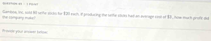 Gamboa, Inc. sold 80 selfie sticks for $20 each. If producing the selfie sticks had an average cost of $3 , how much profit did 
the company make? 
Provide your answer below: