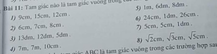 Tam giác nào là tam giác vuống trong tỉ 
1) 9cm, 15cm, 12cm. 5) 1m, 6dm, 8dm. 
2) 6cm, 7cm, 8cm. 6) 24cm, 1dm, 26cm. 
3) 13dm, 12dm, 5dm 、 7) 5cm, 5cm, 1dm. 
8) sqrt(2)cm, sqrt(3)cm, sqrt(5)cm. 
4) 7m, 7m, 10cm. n ic BC là tam giác vuông trong các trường hợp sau